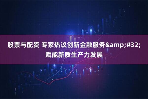 股票与配资 专家热议创新金融服务&#32;赋能新质生产力发展