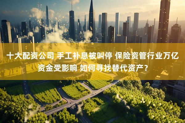 十大配资公司 手工补息被叫停 保险资管行业万亿资金受影响 如何寻找替代资产？