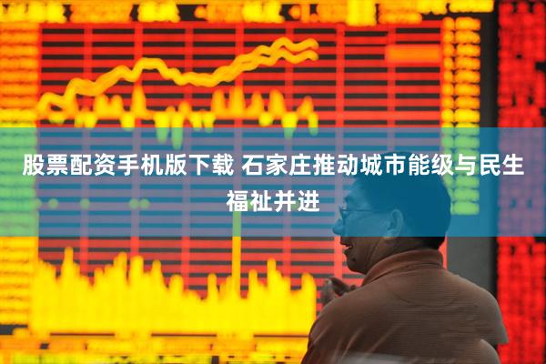 股票配资手机版下载 石家庄推动城市能级与民生福祉并进