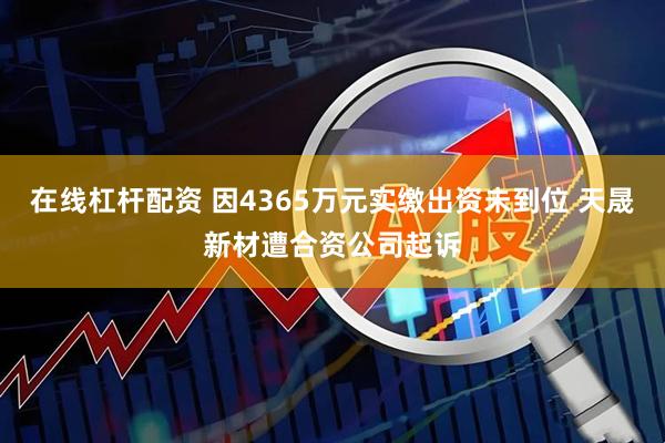 在线杠杆配资 因4365万元实缴出资未到位 天晟新材遭合资公司起诉