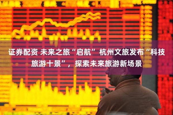 证券配资 未来之旅“启航” 杭州文旅发布“科技旅游十景”，探索未来旅游新场景