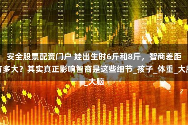 安全股票配资门户 娃出生时6斤和8斤，智商差距有多大？其实真正影响智商是这些细节_孩子_体重_大脑