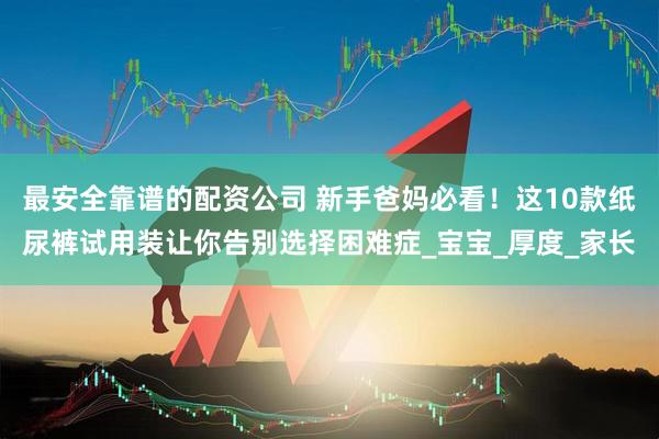 最安全靠谱的配资公司 新手爸妈必看！这10款纸尿裤试用装让你告别选择困难症_宝宝_厚度_家长