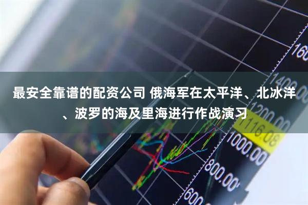 最安全靠谱的配资公司 俄海军在太平洋、北冰洋、波罗的海及里海进行作战演习