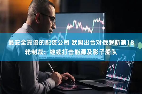 最安全靠谱的配资公司 欧盟出台对俄罗斯第18轮制裁：继续打击能源及影子船队