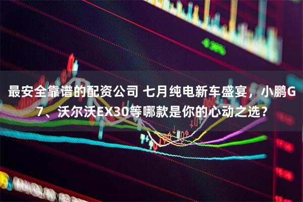 最安全靠谱的配资公司 七月纯电新车盛宴，小鹏G7、沃尔沃EX30等哪款是你的心动之选？