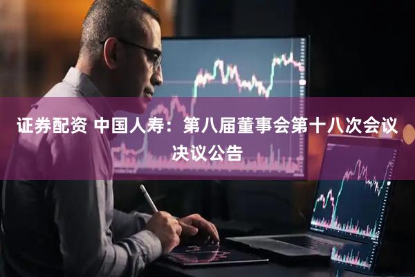 证券配资 中国人寿：第八届董事会第十八次会议决议公告