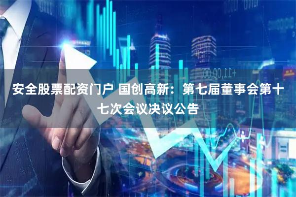 安全股票配资门户 国创高新：第七届董事会第十七次会议决议公告