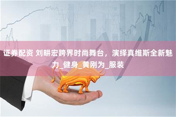 证券配资 刘畊宏跨界时尚舞台，演绎真维斯全新魅力_健身_黄刚为_服装