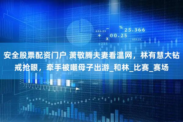 安全股票配资门户 萧敬腾夫妻看温网，林有慧大钻戒抢眼，牵手被嘲母子出游_和林_比赛_赛场