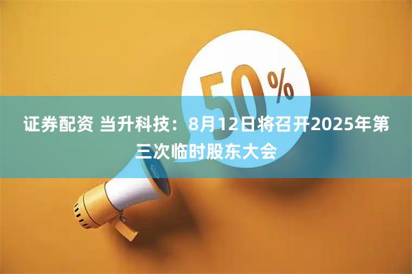 证券配资 当升科技：8月12日将召开2025年第三次临时股东大会