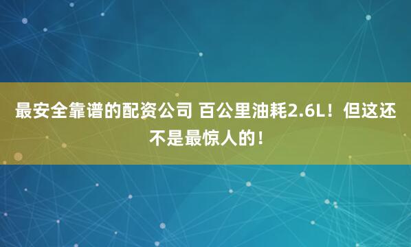 最安全靠谱的配资公司 百公里油耗2.6L！但这还不是最惊人的！