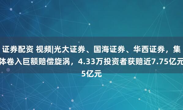 证券配资 视频|光大证券、国海证券、华西证券，集体卷入巨额赔偿旋涡，4.33万投资者获赔近7.75亿元