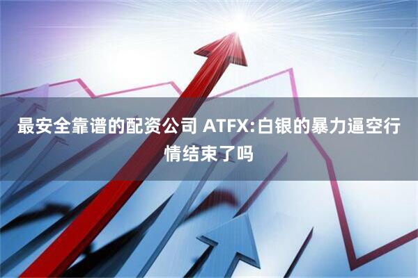 最安全靠谱的配资公司 ATFX:白银的暴力逼空行情结束了吗