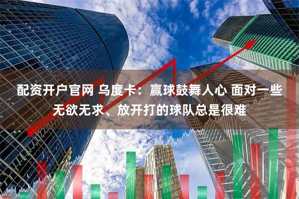 配资开户官网 乌度卡：赢球鼓舞人心 面对一些无欲无求、放开打的球队总是很难